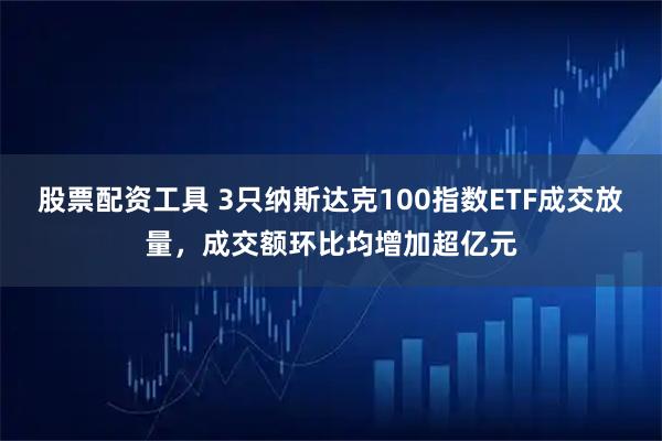 股票配资工具 3只纳斯达克100指数ETF成交放量,成交额环比均增加超亿元