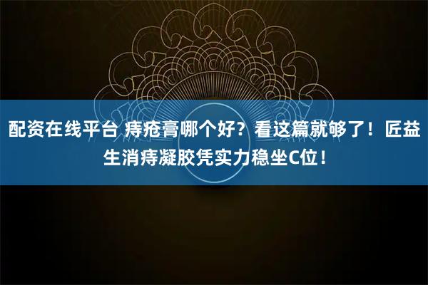 配资在线平台 痔疮膏哪个好？看这篇就够了！匠益生消痔凝胶凭实力稳坐C位！