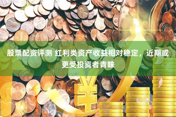 股票配资评测 红利类资产收益相对稳定,近期或更受投资者青睐