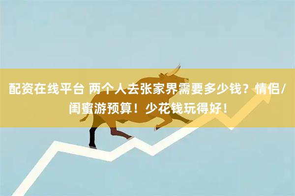 配资在线平台 两个人去张家界需要多少钱？情侣/闺蜜游预算！少花钱玩得好！
