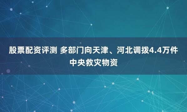 股票配资评测 多部门向天津、河北调拨4.4万件中央救灾物资