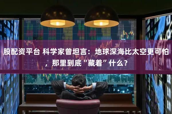 股配资平台 科学家曾坦言：地球深海比太空更可怕，那里到底“藏着”什么？