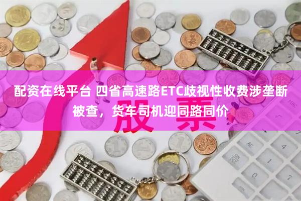 配资在线平台 四省高速路ETC歧视性收费涉垄断被查，货车司机迎同路同价