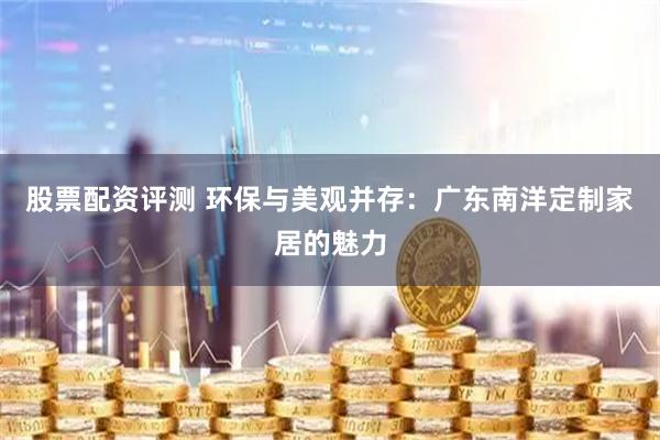 股票配资评测 环保与美观并存：广东南洋定制家居的魅力
