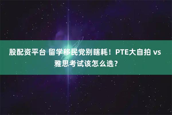 股配资平台 留学移民党别瞎耗!PTE大自拍 vs 雅思考试该怎么选?