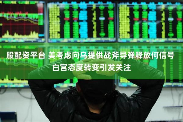股配资平台 美考虑向乌提供战斧导弹释放何信号 白宫态度转变引发关注