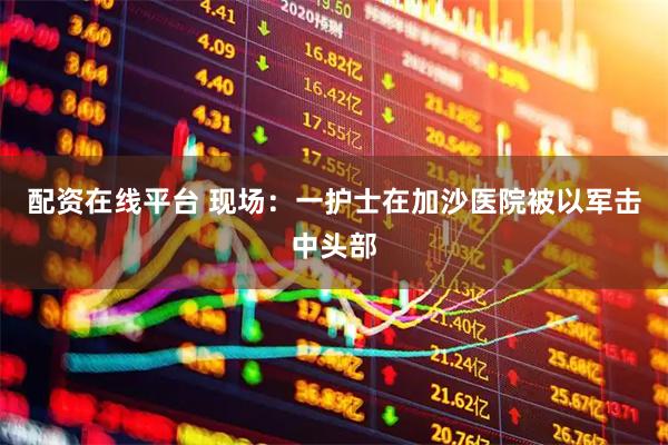 配资在线平台 现场：一护士在加沙医院被以军击中头部