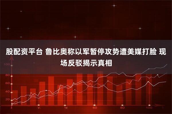 股配资平台 鲁比奥称以军暂停攻势遭美媒打脸 现场反驳揭示真相
