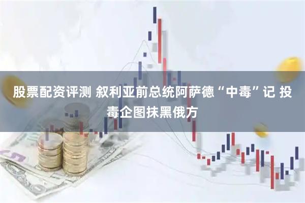 股票配资评测 叙利亚前总统阿萨德“中毒”记 投毒企图抹黑俄方