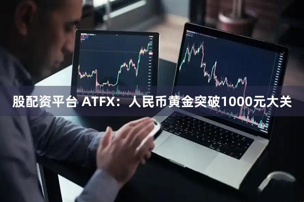 股配资平台 ATFX：人民币黄金突破1000元大关