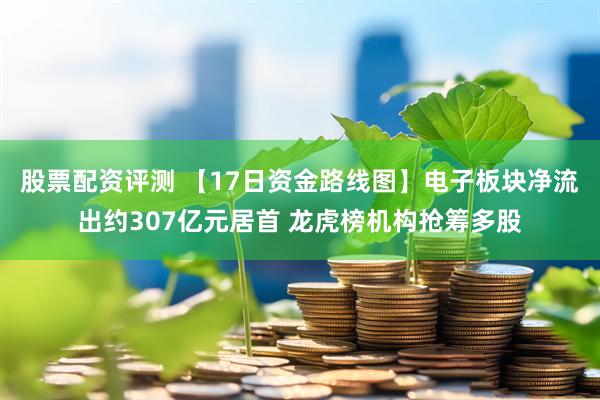 股票配资评测 【17日资金路线图】电子板块净流出约307亿元居首 龙虎榜机构抢筹多股