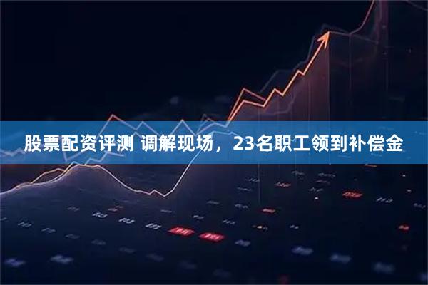 股票配资评测 调解现场，23名职工领到补偿金