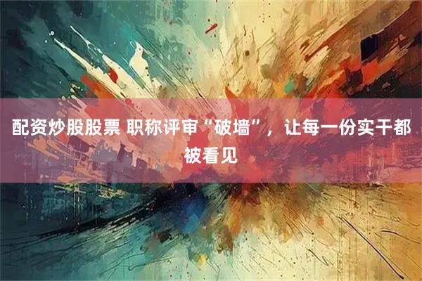 配资炒股股票 职称评审“破墙”，让每一份实干都被看见