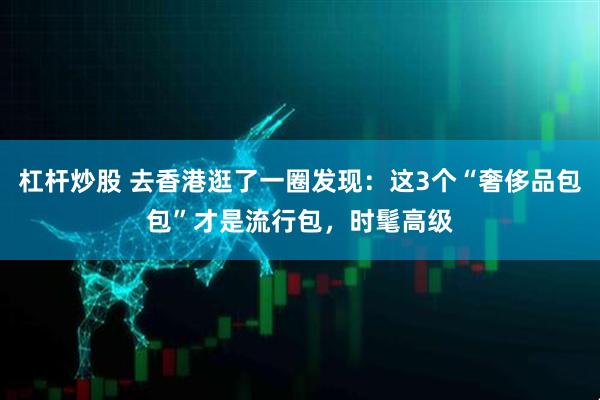 杠杆炒股 去香港逛了一圈发现：这3个“奢侈品包包”才是流行包，时髦高级