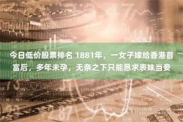 今日低价股票排名 1881年，一女子嫁给香港首富后，多年未孕，无奈之下只能恳求表妹当妾