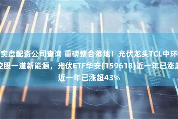 实盘配资公司查询 重磅整合落地！光伏龙头TCL中环官宣控股一道新能源，光伏ETF华安(159618)近一年已涨超43%