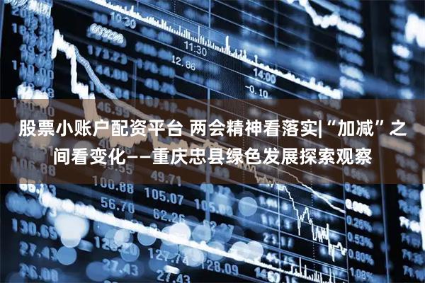 股票小账户配资平台 两会精神看落实|“加减”之间看变化——重庆忠县绿色发展探索观察