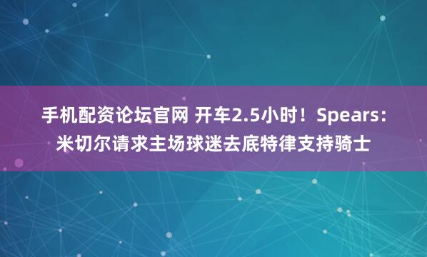 手机配资论坛官网 开车2.5小时！Spears：米切尔请求主场球迷去底特律支持骑士
