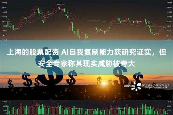 上海的股票配资 AI自我复制能力获研究证实，但安全专家称其现实威胁被夸大