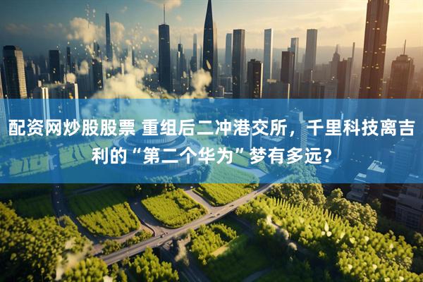 配资网炒股股票 重组后二冲港交所，千里科技离吉利的“第二个华为”梦有多远？